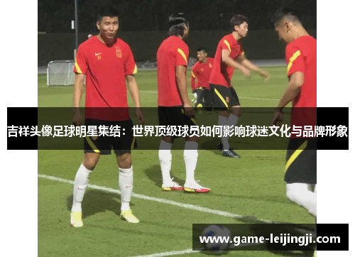 吉祥头像足球明星集结：世界顶级球员如何影响球迷文化与品牌形象