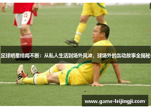 足球明星绯闻不断：从私人生活到场外风波，球场外的轰动故事全揭秘