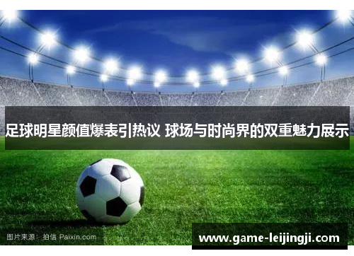 足球明星颜值爆表引热议 球场与时尚界的双重魅力展示