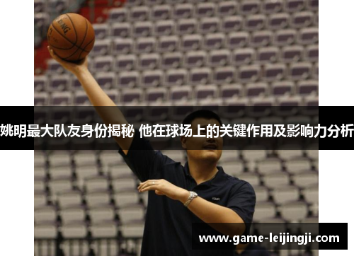 姚明最大队友身份揭秘 他在球场上的关键作用及影响力分析