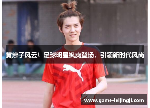 黄辫子风云！足球明星飒爽登场，引领新时代风尚