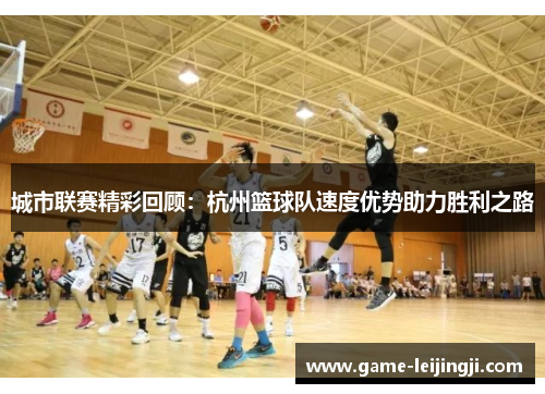 城市联赛精彩回顾：杭州篮球队速度优势助力胜利之路