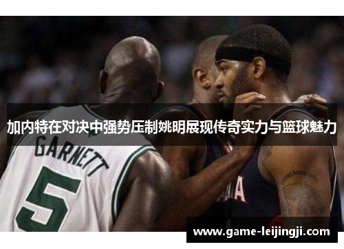 加内特在对决中强势压制姚明展现传奇实力与篮球魅力