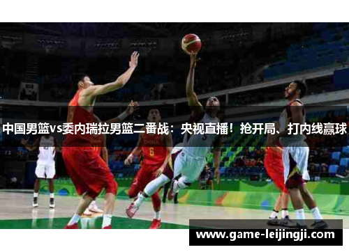 中国男篮vs委内瑞拉男篮二番战：央视直播！抢开局、打内线赢球